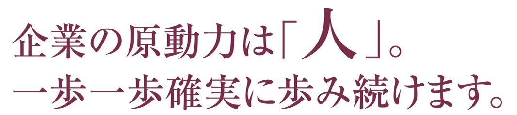 企業の原動力は「人」。一歩一歩確実に歩み続けます。